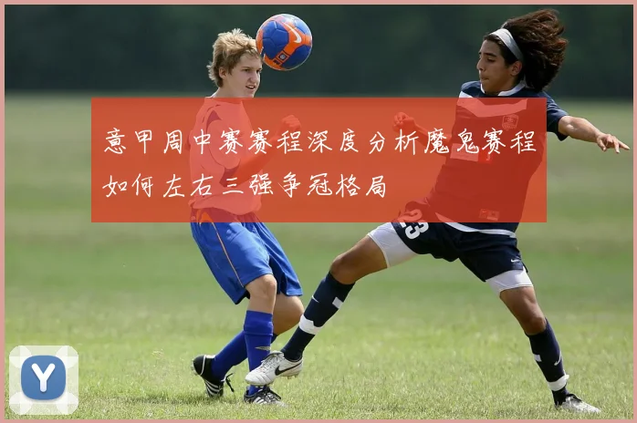 意甲周中赛赛程深度分析魔鬼赛程如何左右三强争冠格局